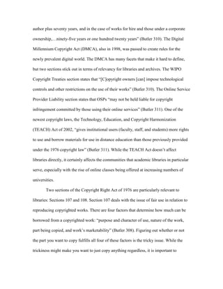 author plus seventy years, and in the case of works for hire and those under a corporate

ownership,…ninety-five years or one hundred twenty years” (Butler 310). The Digital

Millennium Copyright Act (DMCA), also in 1998, was passed to create rules for the

newly prevalent digital world. The DMCA has many facets that make it hard to define,

but two sections stick out in terms of relevancy for libraries and archives. The WIPO

Copyright Treaties section states that “[C]opyright owners [can] impose technological

controls and other restrictions on the use of their works” (Butler 310). The Online Service

Provider Liability section states that OSPs “may not be held liable for copyright

infringement committed by those using their online services” (Butler 311). One of the

newest copyright laws, the Technology, Education, and Copyright Harmonization

(TEACH) Act of 2002, “gives institutional users (faculty, staff, and students) more rights

to use and borrow materials for use in distance education than those previously provided

under the 1976 copyright law” (Butler 311). While the TEACH Act doesn‟t affect

libraries directly, it certainly affects the communities that academic libraries in particular

serve, especially with the rise of online classes being offered at increasing numbers of

universities.

        Two sections of the Copyright Right Act of 1976 are particularly relevant to

libraries: Sections 107 and 108. Section 107 deals with the issue of fair use in relation to

reproducing copyrighted works. There are four factors that determine how much can be

borrowed from a copyrighted work: “purpose and character of use, nature of the work,

part being copied, and work‟s marketability” (Butler 308). Figuring out whether or not

the part you want to copy fulfills all four of these factors is the tricky issue. While the

trickiness might make you want to just copy anything regardless, it is important to
 