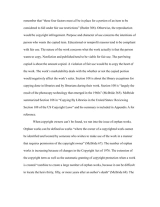 remember that “these four factors must all be in place for a portion of an item to be

considered to fall under fair use restrictions” (Butler 308). Otherwise, the reproduction

would be copyright infringement. Purpose and character of use concerns the intentions of

person who wants the copied item. Educational or nonprofit reasons tend to be compliant

with fair use. The nature of the work concerns what the work actually is that the person

wants to copy. Nonfiction and published tend to be viable for fair use. The part being

copied is about the amount copied. A violation of fair use would be to copy the heart of

the work. The work‟s marketability deals with the whether or not the copied portion

would negatively affect the work‟s sales. Section 108 is about the library exceptions for

copying done in libraries and by librarians during their work. Section 108 is “largely the

result of the photocopy technology that emerged in the 1960s” (McBride 365). McBride

summarized Section 108 in “Copying By Libraries in the United States: Reviewing

Section 108 of the US Copyright Laws” and his summary is included in Appendix A for

reference.

       When copyright owners can‟t be found, we run into the issue of orphan works.

Orphan works can be defined as works “where the owner of a copyrighted work cannot

be identified and located by someone who wishes to make use of the work in a manner

that requires permission of the copyright owner” (McBride 67). The number of orphan

works is increasing because of changes in the Copyright Act of 1976. The extension of

the copyright term as well as the automatic granting of copyright protection when a work

is created “combine to create a large number of orphan works, because it can be difficult

to locate the heirs thirty, fifty, or more years after an author‟s death” (McBride 68). The
 