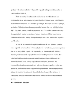 problem with orphan works lies with possible copyright infringement if the author or

copyright holder turns up.

       While the number of orphan works has increased, the public domain has

decreased due to the same reasons. The public domain covers works that can be used by

everyone because the work isn‟t protected by copyright. This could be due to a copyright

expiration. Public domain works are considered to be those that were published before

1923. The public domain is shrinking because of the CTEA. Public domain works have

been particularly popular in recent years because of authors‟ abilities to use them to

create derivative works, leading to the publishing of books such as Pride and Prejudice

and Zombies.

       So what do the convoluted copyright laws have to do with libraries? Libraries

serve as portals to various forms of knowledge for the people. Books, journals, magazines,

etc. are all copyrighted. There is a bit of a paradox for libraries and their materials:

libraries give free access to copyrighted materials, which by nature are not free. The

materials librarians must help their patrons utilize are copyrighted. Librarians are

responsible for the access to these copyrighted materials and, because of this

responsibility, librarians must remain well informed about copyright laws. Librarians

have to be careful not to commit copyright infringement when reproducing things like

articles for students. Librarians will always be dealing closely with a vast array of

copyrighted materials and must be conscientious of how they provide access for their

patrons.

IV. Problems and Solutions
 