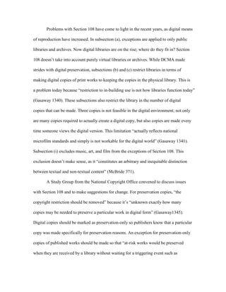 Problems with Section 108 have come to light in the recent years, as digital means

of reproduction have increased. In subsection (a), exceptions are applied to only public

libraries and archives. Now digital libraries are on the rise; where do they fit in? Section

108 doesn‟t take into account purely virtual libraries or archives. While DCMA made

strides with digital preservation, subsections (b) and (c) restrict libraries in terms of

making digital copies of print works to keeping the copies in the physical library. This is

a problem today because “restriction to in-building use is not how libraries function today”

(Gasaway 1340). These subsections also restrict the library in the number of digital

copies that can be made. Three copies is not feasible in the digital environment; not only

are many copies required to actually create a digital copy, but also copies are made every

time someone views the digital version. This limitation “actually reflects national

microfilm standards and simply is not workable for the digital world” (Gasaway 1341).

Subsection (i) excludes music, art, and film from the exceptions of Section 108. This

exclusion doesn‟t make sense, as it “constitutes an arbitrary and inequitable distinction

between textual and non-textual content” (McBride 371).

        A Study Group from the National Copyright Office convened to discuss issues

with Section 108 and to make suggestions for change. For preservation copies, “the

copyright restriction should be removed” because it‟s “unknown exactly how many

copies may be needed to preserve a particular work in digital form” (Gasaway1345).

Digital copies should be marked as preservation-only so publishers know that a particular

copy was made specifically for preservation reasons. An exception for preservation-only

copies of published works should be made so that “at-risk works would be preserved

when they are received by a library without waiting for a triggering event such as
 
