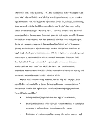 deterioration of the work” (Gasaway 1346). This would ensure that works are preserved

for society‟s sake and that they won‟t be lost by waiting until damage occurs to make a

copy. In the same vein, “the triggers for replacement copies-lost, damaged, deteriorating,

stolen, or obsolete-likely should be expanded to include „fragile‟ since many analog

formats are inherently fragile” (Gasaway 1347). This would also make sure that works

are replaced before damage occurs that would render the information unusable. However,

publishers are more concerned with what patrons do with their access to digital copies.

On-site only access removes one of the major benefits of digital works. To sidestep

ignoring the advantages of digital technology, libraries could give off-site access by

“apply[ing] technological protection measures (TPMs) to digitized copies and [requiring]

users to agree to certain conditions via click-through agreements” (Gasaway 1349).

Overall, the Study Group recommends “reorganizing the sections…with internal

headings such as „preservation‟ and „copies for users‟” and “that any statutory

amendments be reconsidered every five years to evaluate how well they are working and

whether any further changes are needed” (Gasaway 1355).

       Orphan works can cause many problems, which is why the Copyright Office

assembled several roundtables to discuss the issue and to make recommendations. A

main problem inherent with orphan works is difficulty in finding copyright owners.

These difficulties could be: “

       •       Inadequate identifying information on a copy of the work itself;


       •       Inadequate information about copyright ownership because of a change of

               ownership or a change in the circumstances of the   owner;


       •       Limitations of existing copyright ownership information sources;   and
 