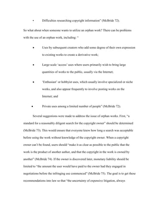 •       Difficulties researching copyright information” (McBride 72).


So what about when someone wants to utilize an orphan work? There can be problems

with the use of an orphan work, including: “


               Uses by subsequent creators who add some degree of their own expression

               to existing works to create a derivative work;


               Large-scale „access‟ uses where users primarily wish to bring large

               quantities of works to the public, usually via the Internet;


               „Enthusiast‟ or hobbyist uses, which usually involve specialized or niche

               works, and also appear frequently to involve posting works on the

               Internet; and


               Private uses among a limited number of people” (McBride 72).


       Several suggestions were made to address the issue of orphan works. First, “a

standard for a reasonably diligent search for the copyright owner” should be determined

(McBride 73). This would ensure that everyone knew how long a search was acceptable

before using the work without knowledge of the copyright owner. When a copyright

owner can‟t be found, users should “make it as clear as possible to the public that the

work is the product of another author, and that the copyright in the work is owned by

another” (McBride 74). If the owner is discovered later, monetary liability should be

limited to “the amount the user would have paid to the owner had they engaged in

negotiations before the infringing use commenced” (McBride 75). The goal is to get these

recommendations into law so that “the uncertainty of expensive litigation, always
 
