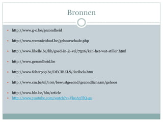 Bronnen http://www.g-o.be/gezondheidhttp://www.weesnietdoof.be/gehoorschade.phphttp://www.libelle.be/lib/goed-in-je-vel/7526/kan-het-wat-stiller.htmlhttp://www.gezondheid.behttp://www.folterpop.be/DECIBELS/decibels.htmhttp://www.cm.be/nl/100/bewustgezond/gezondlichaam/gehoorhttp://www.hln.be/hln/articlehttp://www.youtube.com/watch?v=Vh0A2TlQ-go