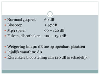 Normaal gesprek 	60 dBBioscoop 			+ 97 dBMp3 speler		90 – 120 dBFuiven, discotheken	100 – 130 dBWetgeving laat 90 dB toe op openbare plaatsenPijnlijk vanaf 100 dBÉén enkele blootstelling aan 140 dB is schadelijk!