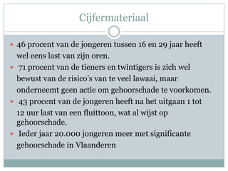 Cijfermateriaal46 procent van de jongeren tussen 16 en 29 jaar heeft	wel eens last van zijn oren. 71 procent van de tieners en twintigers is zich wel	bewust van de risico’s van te veel lawaai, maar	onderneemt geen actie om gehoorschade te voorkomen. 43 procent van de jongeren heeft na het uitgaan 1 tot	12 uur last van een fluittoon, wat al wijst op gehoorschade. Ieder jaar 20.000 jongeren meer met significante	gehoorschade in Vlaanderen