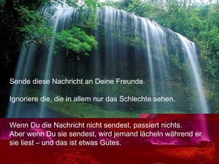 Sende diese Nachricht an Deine Freunde.
Ignoriere die, die in allem nur das Schlechte sehen.
Wenn Du die Nachricht nicht sendest, passiert nichts.
Aber wenn Du sie sendest, wird jemand lächeln während er
sie liest – und das ist etwas Gutes.
 