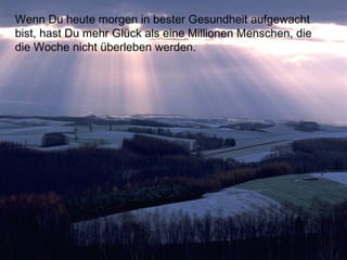 Wenn Du heute morgen in bester Gesundheit aufgewacht
bist, hast Du mehr Glück als eine Millionen Menschen, die
die Woche nicht überleben werden.
 