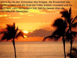 Wenn Du nie den Schrecken des Krieges, die Einsamkeit des
Gefängnisses und die Qual der Folter erleben musstest und Du
nicht kurz vorm Verhungern bist, bist Du besser dran als
500 Millionen Menschen.
 