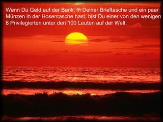 Wenn Du Geld auf der Bank, in Deiner Brieftasche und ein paar
Münzen in der Hosentasche hast, bist Du einer von den wenigen
8 Privilegierten unter den 100 Leuten auf der Welt.
 