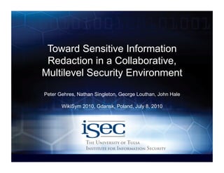 Toward Sensitive Information
 Redaction in a Collaborative,
Multilevel Security Environment
Peter Gehres, Nathan Singleton, George Louthan, John Hale

       WikiSym 2010, Gdansk, Poland, July 8, 2010




             Computer Science / www.isec.utulsa.edu
 