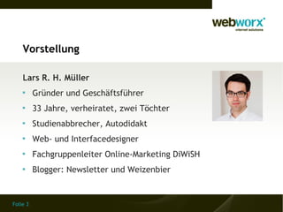 Folie 3
Vorstellung
Lars R. H. Müller

Gründer und Geschäftsführer

33 Jahre, verheiratet, zwei Töchter

Studienabbrecher, Autodidakt

Web- und Interfacedesigner

Fachgruppenleiter Online-Marketing DiWiSH

Blogger: Newsletter und Weizenbier
 