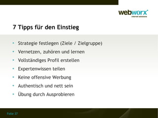 Folie 37
7 Tipps für den Einstieg

Strategie festlegen (Ziele / Zielgruppe)

Vernetzen, zuhören und lernen

Vollständiges Profil erstellen

Expertenwissen teilen

Keine offensive Werbung

Authentisch und nett sein

Übung durch Ausprobieren
 