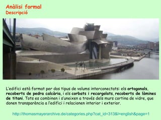 Anàlisi formal
Descripció




L’edifici està format per dos tipus de volums interconectats: els ortogonals,
recoberts de pedra calcària, i els corbats i recargolats, recoberts de làmines
de titani. Tots es combinen i s’uneixen a través dels murs cortina de vidre, que
donen transparència a l’edifici i relacionen interior i exterior.

   http://thomasmayerarchive.de/categories.php?cat_id=313&l=english&page=1
 