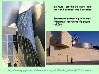 Els murs “cortina de vidre” que
                                        uneixen l’interior amb l’exterior


                                        Estructura formada per volums
                                        ortogonals recoberts de pedra
                                        calcària.




http://www.guggenheim-bilbao.es/visita_virtual/visita_virtual.php?idioma=es
 