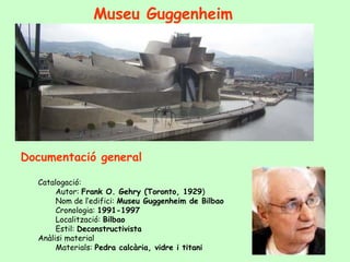Museu Guggenheim




Documentació general

  Catalogació:
       Autor: Frank O. Gehry (Toronto, 1929)
       Nom de l’edifici: Museu Guggenheim de Bilbao
       Cronologia: 1991-1997
       Localització: Bilbao
       Estil: Deconstructivista
  Anàlisi material
       Materials: Pedra calcària, vidre i titani
 