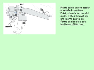 Atri
                  Planta baixa: un cop passat
                  el vestíbul s’arriba a
                  l’atri, el qual és el cor del
                  museu. Està il·luminat per
                  una lluerna zenital en
                  forma de flor de la que
                  brolla una càlida llum.
Vestíbul
 