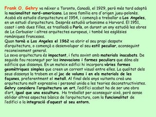Frank O. Gehry va néixer a Toronto, Canadà, el 1929, però més tard adoptà
la nacionalitat nord-americana. La seva família era d'origen jueu-polonès.
Acabà els estudis d’arquitectura el 1954, i començà a treballar a Los Angeles,
en un estudi d’arquitectura. Després estudià urbanisme a Harvard. El 1951,
casat i amb dues filles, es traslladà a París, on durant un any estudià les obres
de Le Corbusier i altres arquitectes europeus, i també les esglésies
romàniques franceses.
Quan tornà a Los Angeles el 1962 va obrir el seu propi despatx
d’arquitectura, o començà a desenvolupar el seu estil peculiar, aconseguint
reconeixement general.
La seva arquitectura és impactant, i feta sovint amb materials inacabats. De
seguida fou reconegut per les innovacions i formes peculiars que dóna als
edificis que dissenya. En un mateix edifici hi incorpora vàries formes
geomètriques simples que creen un corrent visual entre elles. La qualitat dels
seus dissenys la trobem en el joc de volums i en els materials de les
façanes, preferentment el metall. Al final dels anys vuitanta creà una
arquitectura molt expressiva i personal unida a les teories deconstructivistes.
Gehry considera l’arquitectura un art, l’edifici acabat ha de ser una obra
d’art, igual que una escultura. Ha treballat per aconseguir això, però sense
oblidar altres aspectes bàsics de l’arquitectura, com la funcionalitat de
l’edifici o la integració d’aquest al seu entorn.
 