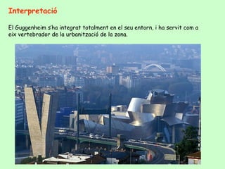 Interpretació

El Guggenheim s’ha integrat totalment en el seu entorn, i ha servit com a
eix vertebrador de la urbanització de la zona.
 