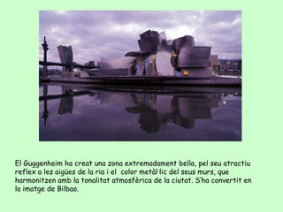 El Guggenheim ha creat una zona extremadament bella, pel seu atractiu
reflex a les aigües de la ria i el color metàl·lic del seus murs, que
harmonitzen amb la tonalitat atmosfèrica de la ciutat. S’ha convertit en
la imatge de Bilbao.
 