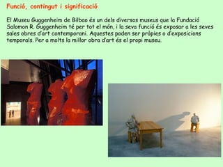 Funció, contingut i significació

El Museu Guggenheim de Bilbao és un dels diversos museus que la Fundació
Salomon R. Guggenheim té per tot el món, i la seva funció és exposar a les seves
sales obres d’art contemporani. Aquestes poden ser pròpies o d’exposicions
temporals. Per a molts la millor obra d’art és el propi museu.
 
