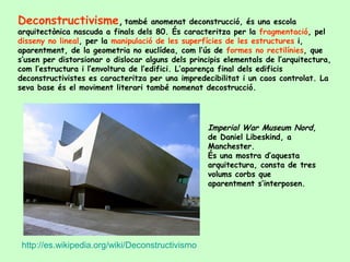 Deconstructivisme, també anomenat deconstrucció, és una escola
arquitectònica nascuda a finals dels 80. És caracteritza per la fragmentació, pel
disseny no lineal, per la manipulació de les superfícies de les estructures i,
aparentment, de la geometria no euclídea, com l’ús de formes no rectilínies, que
s’usen per distorsionar o dislocar alguns dels principis elementals de l’arquitectura,
com l’estructura i l’envoltura de l’edifici. L’aparença final dels edificis
deconstructivistes es caracteritza per una impredecibilitat i un caos controlat. La
seva base és el moviment literari també nomenat decostrucció.




                                                    Imperial War Museum Nord,
                                                    de Daniel Libeskind, a
                                                    Manchester.
                                                    És una mostra d’aquesta
                                                    arquitectura, consta de tres
                                                    volums corbs que
                                                    aparentment s’interposen.




 http://es.wikipedia.org/wiki/Deconstructivismo
 