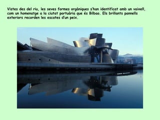 Vistes des del riu, les seves formes orgàniques s’han identificat amb un vaixell,
com un homenatge a la ciutat portuària que és Bilbao. Els brillants pannells
exteriors recorden les escates d’un peix.
 