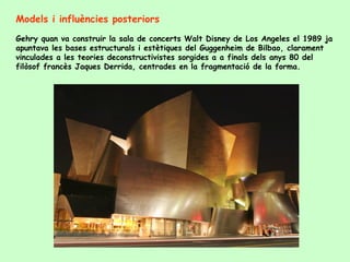 Models i influències posteriors
Gehry quan va construir la sala de concerts Walt Disney de Los Angeles el 1989 ja
apuntava les bases estructurals i estètiques del Guggenheim de Bilbao, clarament
vinculades a les teories deconstructivistes sorgides a a finals dels anys 80 del
filòsof francès Jaques Derrida, centrades en la fragmentació de la forma.
 