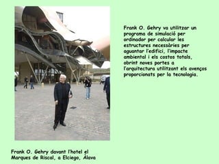 Frank O. Gehry va utilitzar un
                                      programa de simulació per
                                      ordinador per calcular les
                                      estructures necessàries per
                                      aguantar l’edifici, l’impacte
                                      ambiental i els costos totals,
                                      obrint noves portes a
                                      l’arquitectura utilitzant els avenços
                                      proporcionats per la tecnologia.




Frank O. Gehry davant l’hotel el
Marques de Riscal, a Elciego, Àlava
 