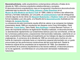 Deconstructivismo, estilo arquitectónico contemporáneo atribuido a finales de la
década de 1980 a diversos arquitectos estadounidenses y europeos.
El deconstructivismo arquitectónico nace en la exposición Arquitectura deconstructivista
celebrada bajo la dirección de Philip Johnson y Peter Eisenman en el
Museo de Arte Moderno de Nueva York en 1988 y debe su nombre a las referencias
teóricas y formales realizadas, por una parte, al constructivismo ruso de entreguerras
(citando algunas de las obras de Alexandr Rodchenko y Vladímir Tatlin por su carácter
formal inestable) y por otra parte, a la filosofía de la desconstrucción ilustrada por los
trabajos de Jacques Derrida.
La coherencia de este movimiento resulta difícil de valorar si se comparan los trabajos
presentados desde 1988 por arquitectos tan dispares como Coop Himmelblau, Peter
Eisenman, Frank Gehry, Zaha Hadid, Rem Koolhaas o incluso Bernard Tschumi. A
pesar del importante esfuerzo de legitimación filosófica realizado, el deconstructivismo
va abandonando rápidamente sus fundamentos teóricos para irse convirtiendo, al hilo de
las numerosas publicaciones y exposiciones internacionales realizadas, solamente en un
estilo arquitectónico influenciado principalmente por los trabajos de algunos arquitectos
anglosajones. A comienzos de la década de 1990 se convierte para muchos en una
fuente de inspiración orientada hacia un manierismo espacial atormentado con un gusto
pronunciado por las performances constructivas del tipo post-high-tech. Desde la
tendencia original de los arquitectos de la exposición de 1988, que deseaban un
acercamiento de la práctica arquitectónica a las teorías estéticas, el deconstructivismo
se ha ido agotando, convirtiéndose en una producción demasiado mediatizada y
heteróclita.
 