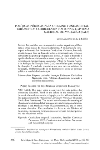 346 Rev. Educ. & Soc., Campinas, vol. 23, n. 80, Setembro/2002, p. 346-367
Disponível em <http://www.scielo.br> e <http://www.cedes.unicamp.br>
POLÍTICAS PÚBLICAS PARA O ENSINO FUNDAMENTAL:
PARÂMETROS CURRICULARES NACIONAIS E SISTEMA
NACIONAL DE AVALIAÇÃO (SAEB)
LUCIOLA LICINIO DE C. P. SANTOS *
RESUMO: Este trabalho tem como objetivo analisar as políticas públicas
para as séries iniciais do ensino fundamental. A primeira parte volta-
se para a discussão dos Parâmetros Curriculares Nacionais, buscando
abordá-los com base na discussão sobre as repercussões das reformas
curriculares na prática pedagógica das escolas. A seguir é discutido o
significado das estatísticas educacionais e que tipo de resultado ou de
conseqüência elas trazem para a educação. O foco é o Sistema Nacion-
al de Avaliação da Educação Básica (SAEB) e seus limites para a avaliação
da educação. A conclusão constitui-se em uma carta ao ministro da
Educação, problematizando-se os desencontros entre as políticas
públicas e a realidade da educação.
Palavras-chave: Proposta curricular. Inovação. Parâmetros Curriculares
Nacionais. SAEB. Políticas educacionais. Avaliação e
estatísticas educacionais.
PUBLIC POLICIES FOR THE BRAZILIAN CURRICULAR PARAMETERS
ABSTRACT: This paper aims at analyzing the state policies for
elementary education. Based on the debate on the repercussions of
the curriculum reforms on the pedagogic practice within schools, the
first part comments the “Parâmetros Curriculares Nacionais” (Brazilian
Curriculum Parameters). The second one discusses the meaning of
educational statistics and their consequences and results on education.
The focus is the Brazilian System of Assessment (SAEB) and its limits
to assess education. The conclusion is a letter to the Minister of
Education, emphasizing the inconsistencies between the state policies
and the educational reality.
Keywords: Curriculum proposal. Innovation, Brazilian Curricular
Parameters, SAEB, Curriculum and exclusion, Assessment
and Educational Statistics
* Professora da Faculdade de Educação da Universidade Federal de Minas Gerais (UFMG).
E-mail: luciola@fae.ufmg.br.
 