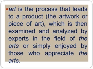 art is the process that leads to a product (the artwork or piece of art), which is then examined and analyzed by experts in the field of the arts or simply enjoyed by those who appreciate the arts.
