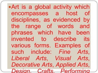 Art is a global activity which encompasses a host of disciplines, as evidenced by the range of words and phrases which have been invented to describe its various forms. Examples of such include: Fine Arts, Liberal Arts, Visual Arts, Decorative Arts, Applied Arts, Design, Crafts, Performing Arts, and so on.
