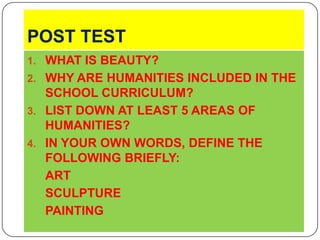 POST TESTWHAT IS BEAUTY?WHY ARE HUMANITIES INCLUDED IN THE SCHOOL CURRICULUM?LIST DOWN AT LEAST 5 AREAS OF HUMANITIES?IN YOUR OWN WORDS, DEFINE THE FOLLOWING BRIEFLY:ARTSCULPTUREPAINTING