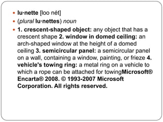 lu·nette [loonét](plurallu·nettes) noun1. crescent-shaped object: any object that has a crescent shape 2. window in domed ceiling: an arch-shaped window at the height of a domed ceiling 3. semicircular panel: a semicircular panel on a wall, containing a window, painting, or frieze 4. vehicle's towing ring: a metal ring on a vehicle to which a rope can be attached for towingMicrosoft® Encarta® 2008. © 1993-2007 Microsoft Corporation. All rights reserved.