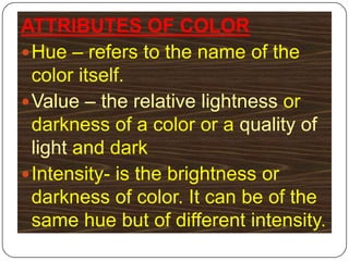 ATTRIBUTES OF COLORHue – refers to the name of the color itself.Value – the relative lightness or darkness of a color or a quality of light and darkIntensity- is the brightness or darkness of color. It can be of the same hue but of different intensity.