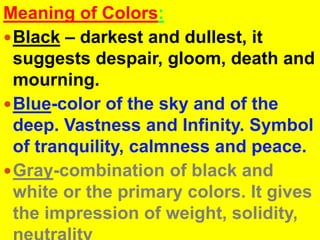 Meaning of Colors:Black– darkest and dullest, it suggests despair, gloom, death and mourning.Blue-color of the sky and of the deep. Vastness and Infinity. Symbol of tranquility, calmness and peace.Gray-combination of black and white or the primary colors. It gives the impression of weight, solidity, neutrality