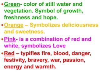 Green- color of still water and vegetation. Symbol of growth, freshness and hope.Orange – Symbolizes deliciousness and sweetness.Pink- is a combination of red and white, symbolizes LoveRed – typifies fire, blood, danger, festivity, bravery, war, passion, energy and warmth.