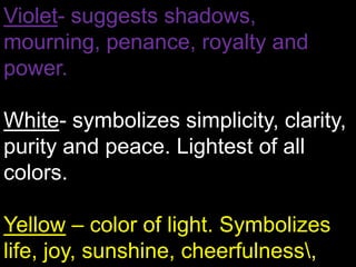 Violet- suggests shadows, mourning, penance, royalty and power.White- symbolizes simplicity, clarity, purity and peace. Lightest of all colors.Yellow– color of light. Symbolizes life, joy, sunshine, cheerfulness\, warmth, splendor and hospitality. 