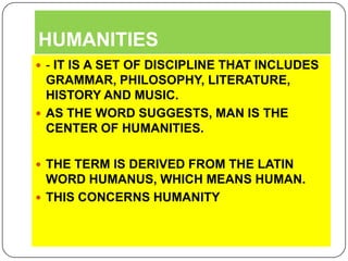 HUMANITIES- IT IS A SET OF DISCIPLINE THAT INCLUDES GRAMMAR, PHILOSOPHY, LITERATURE, HISTORY AND MUSIC.AS THE WORD SUGGESTS, MAN IS THE CENTER OF HUMANITIES.THE TERM IS DERIVED FROM THE LATIN WORD HUMANUS, WHICH MEANS HUMAN.THIS CONCERNS HUMANITY 
