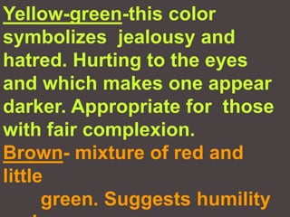 Yellow-green-this color symbolizes  jealousy and hatred. Hurting to the eyes and which makes one appear darker. Appropriate for  those with fair complexion.Brown- mixture of red and little        green. Suggests humility and       confidence.