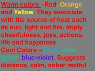 Warm colors –Red, Orange and Yellow. They associate with the source of heat such as sun, light and fire. Imply cheerfulness, joys, actions, life and happinessCool Colors – Blue, blue-green, blue-violet. Suggests distance, calm, sober restful and inconspicuous.