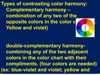 Types of contrasting color harmony:Complementary harmony – combination of any two of the opposite colors in the color chart. (ex.  Yellow and violet) double-complementary harmony- combining any of the two adjacent colors in the color chart with their compliments. (four colors are needed)(ex: blue-violet and violet; yellow and yellow-orange)