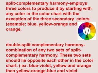 split-complementary harmony-employs three colors to produce it by starting with any color in the color chart with the exception of the three secondary  colors. (example: blue, yellow-orange and red-orange. double-split complementary harmony-combination of any two sets of split-complementary harmony. These two sets should lie opposite each other in the color chart. ( ex: blue-violet, yellow and orange then yellow-orange-blue and violet. 