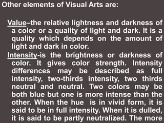 Other elements of Visual Arts are:  Value–the relative lightness and darkness of a color or a quality of light and dark. It is a quality which depends on the amount of light and dark in color.Intensity-is the brightness or darkness of color. It gives color strength. Intensity differences may be described as full intensity, two-thirds intensity, two thirds neutral and neutral. Two colors may be both blue but one is more intense than the other. When the hue  is in vivid form, it is said to be in full intensity. When it is dulled, it is said to be partly neutralized. The more black or white is added, the weaker is the intensity.