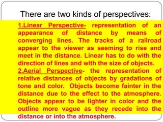 There are two kinds of perspectives:1.Linear Perspective- representation of an appearance of distance by means of converging lines. The tracks of a railroad appear to the viewer as seeming to rise and meet in the distance. Linear has to do with the direction of lines and with the size of objects.2.Aerial Perspective- the representation of relative distances of objects by gradations of tone and color.  Objects become fainter in the distance due to the effect to the atmosphere. Objects appear to be lighter in color and the outline more vague as they recede into the distance or into the atmosphere. 