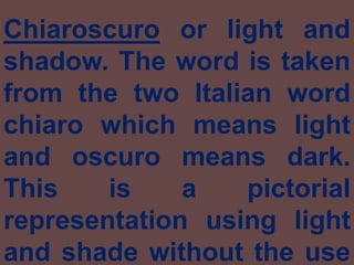 Chiaroscuro or light and shadow. The word is taken from the two Italian word chiaro which means light and oscuro means dark. This is a pictorial representation using light and shade without the use of colors.  