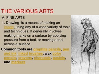 THE VARIOUS ARTS A. FINE ARTS 1. Drawing -is a means of making an image, using any of a wide variety of tools and techniques. It generally involves making marks on a surface by applying pressure from a tool, or moving a tool across a surface.Common tools are graphitepencils, pen and ink, inkedbrushes, wax color pencils, crayons, charcoals, pastels, and markers