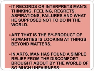 IT RECORDS OR INTERPRETS MAN’S THINKING, FEELING, REGRETS, ASPIRATIONS, FAILURES AND WHAT HE SUPPOSED NOT TO DO IN THE WORLD.ART THAT IS THE BY-PRODUCT OF HUMANITIES IS LOOKING AT THINGS BEYOND MATTERS.IN ARTS, MAN HAS FOUND A SIMPLE RELIEF FROM THE DISCOMFORT BROUGHT ABOUT BY THE WORLD OF SO MUCH UNFAIRNESS.