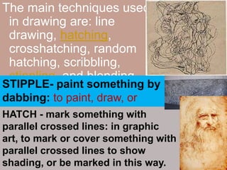 The main techniques used in drawing are: line drawing, hatching, crosshatching, random hatching, scribbling, stippling, and blending.STIPPLE- paint something by dabbing: to paint, draw, or engrave something using dots or short dabbingHATCH - mark something with parallel crossed lines: in graphic art, to mark or cover something with parallel crossed lines to show shading, or be marked in this way.