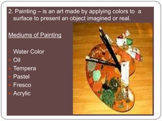 2. Painting – is an art made by applying colors to  a surface to present an object imagined or real.Mediums of PaintingWater Color OilTemperaPastelFrescoAcrylic